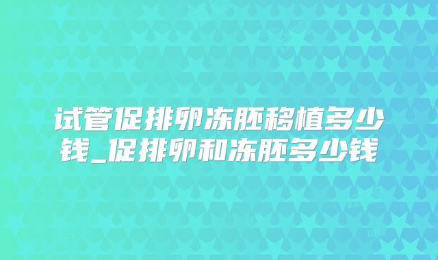 试管促排卵冻胚移植多少钱_促排卵和冻胚多少钱