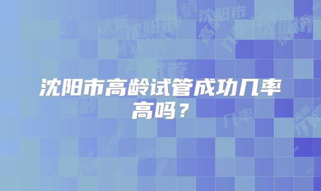 沈阳市高龄试管成功几率高吗？