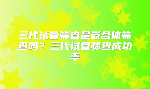 三代试管筛查是嵌合体筛查吗？三代试管筛查成功率