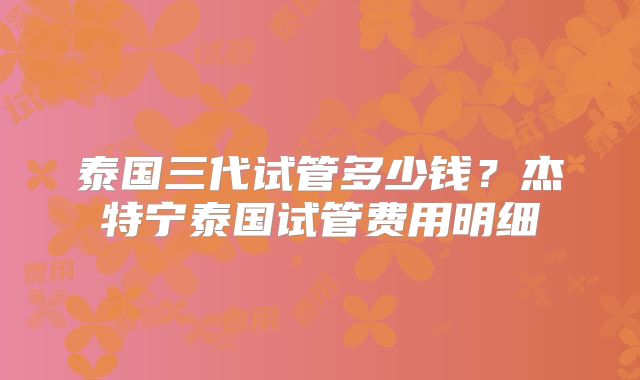 泰国三代试管多少钱？杰特宁泰国试管费用明细