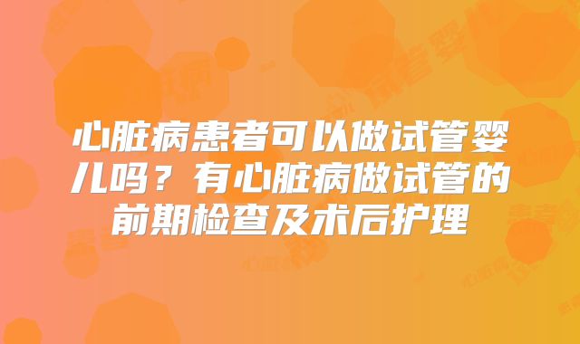 心脏病患者可以做试管婴儿吗？有心脏病做试管的前期检查及术后护理