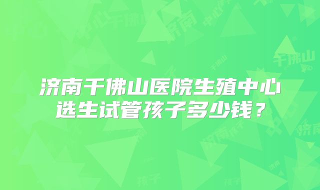 济南千佛山医院生殖中心选生试管孩子多少钱?