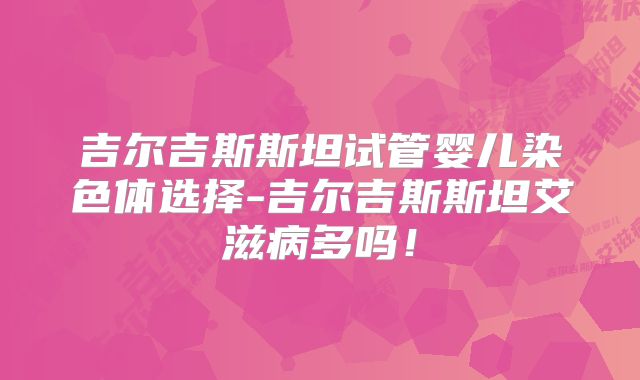 吉尔吉斯斯坦试管婴儿染色体选择-吉尔吉斯斯坦艾滋病多吗！