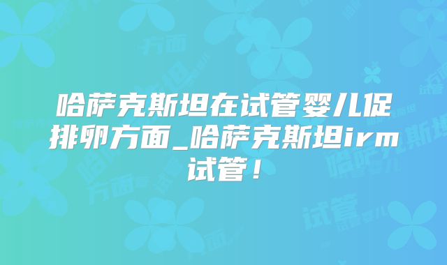 哈萨克斯坦在试管婴儿促排卵方面_哈萨克斯坦irm试管！