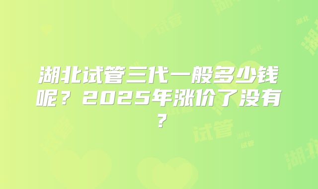 湖北试管三代一般多少钱呢?2025年涨价了没有?
