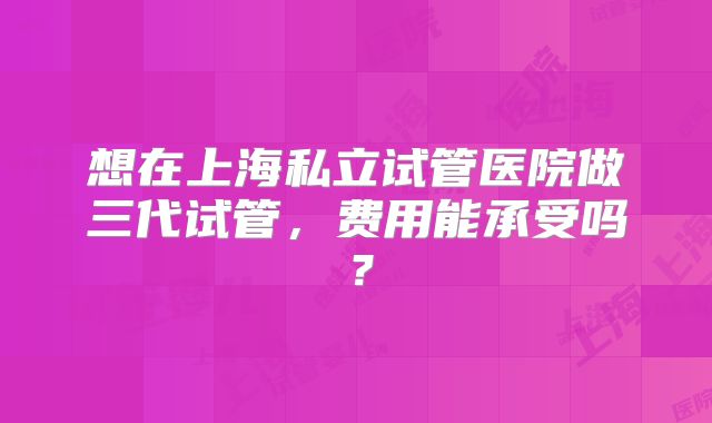 想在上海私立试管医院做三代试管,费用能承受吗?