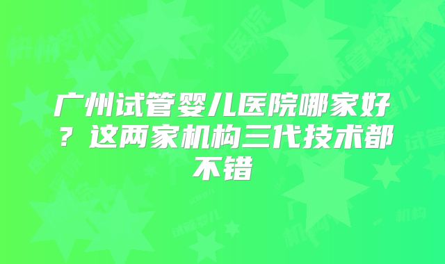 广州试管婴儿医院哪家好？这两家机构三代技术都不错
