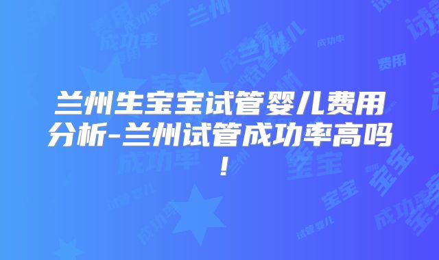 兰州生宝宝试管婴儿费用分析-兰州试管成功率高吗！