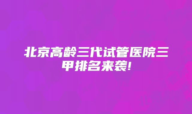 北京高龄三代试管医院三甲排名来袭!
