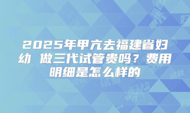 2025年甲亢去福建省妇幼 做三代试管贵吗?费用明细是怎么样的