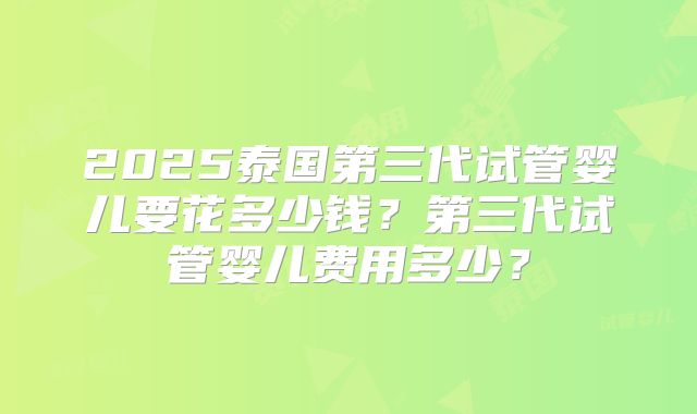 2025泰国第三代试管婴儿要花多少钱?第三代试管婴儿费用多少?