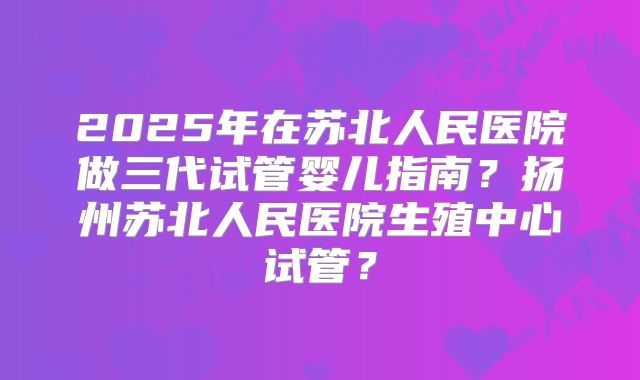 2025年在苏北人民医院做三代试管婴儿指南？扬州苏北人民医院生殖中心试管？