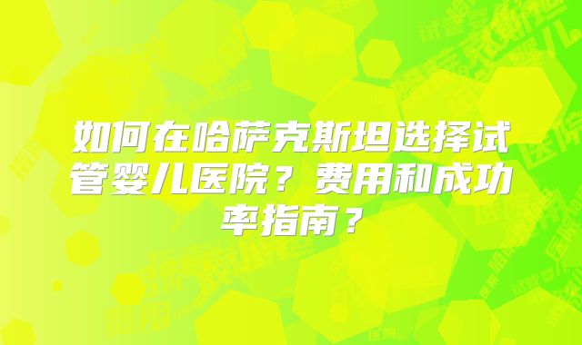如何在哈萨克斯坦选择试管婴儿医院?费用和成功率指南?