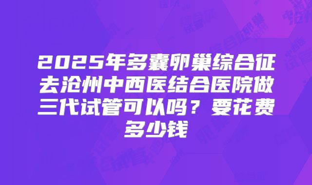 2025年多囊卵巢综合征去沧州中西医结合医院做三代试管可以吗？要花费多少钱