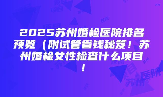 2025苏州婚检医院排名预览(附试管省钱秘笈!苏州婚检女性检查什么项目!