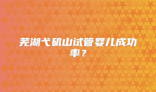 芜湖弋矶山试管婴儿成功率？