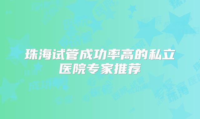 珠海试管成功率高的私立医院专家推荐