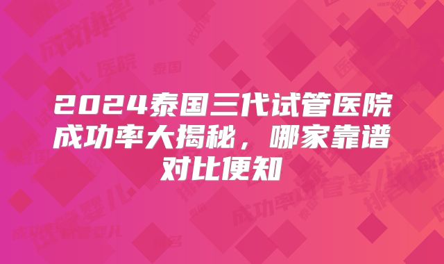 2024泰国三代试管医院成功率大揭秘,哪家靠谱对比便知