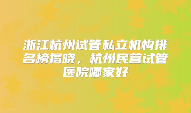 浙江杭州试管私立机构排名榜揭晓，杭州民营试管医院哪家好