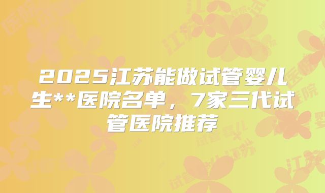 2025江苏能做试管婴儿生**医院名单,7家三代试管医院推荐