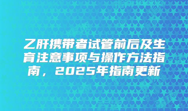 乙肝携带者试管前后及生育注意事项与操作方法指南,2025年指南更新