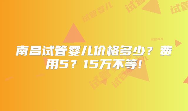 南昌试管婴儿价格多少?费用5?15万不等!