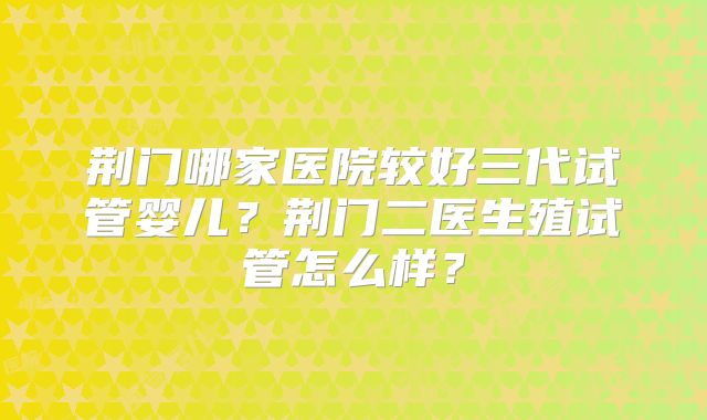 荆门哪家医院较好三代试管婴儿？荆门二医生殖试管怎么样？