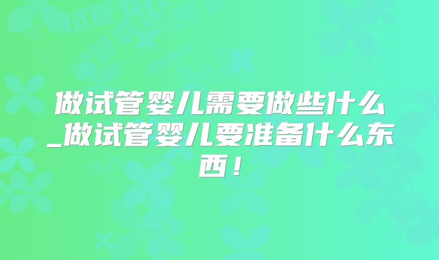 做试管婴儿需要做些什么_做试管婴儿要准备什么东西！
