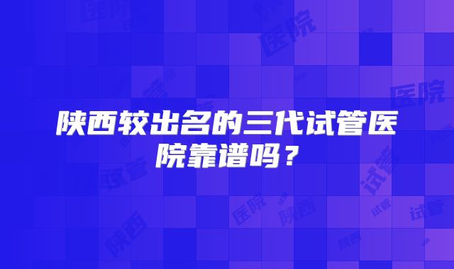 陕西较出名的三代试管医院靠谱吗？