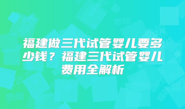 福建做三代试管婴儿要多少钱？福建三代试管婴儿费用全解析