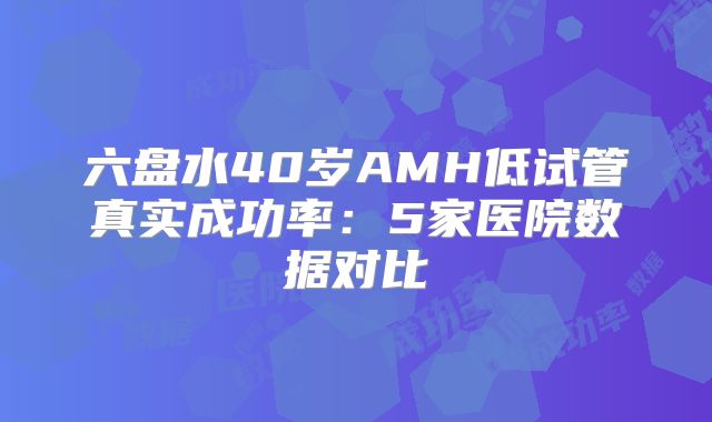 六盘水40岁AMH低试管真实成功率:5家医院数据对比