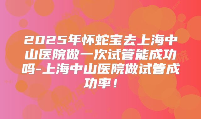 2025年怀蛇宝去上海中山医院做一次试管能成功吗-上海中山医院做试管成功率！