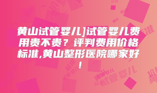 黄山试管婴儿]试管婴儿费用贵不贵？评判费用价格标准,黄山整形医院哪家好！