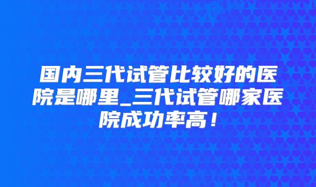 国内三代试管比较好的医院是哪里_三代试管哪家医院成功率高!
