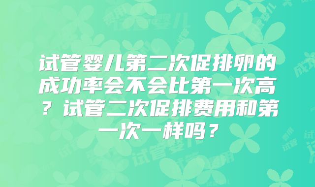 试管婴儿第二次促排卵的成功率会不会比第一次高？试管二次促排费用和第一次一样吗？