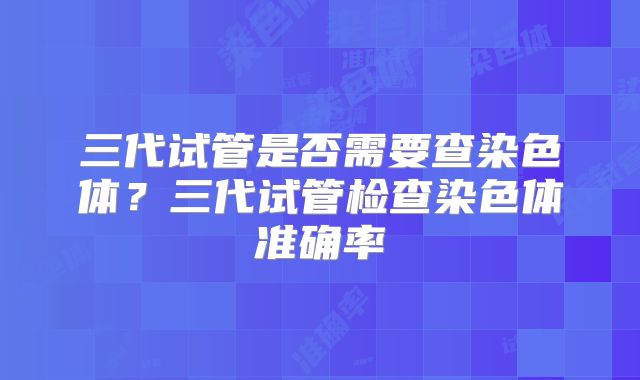 三代试管是否需要查染色体?三代试管检查染色体准确率