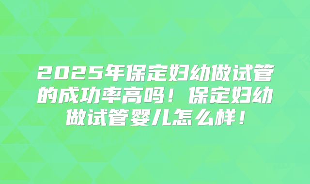 2025年保定妇幼做试管的成功率高吗！保定妇幼做试管婴儿怎么样！