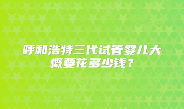 呼和浩特三代试管婴儿大概要花多少钱？