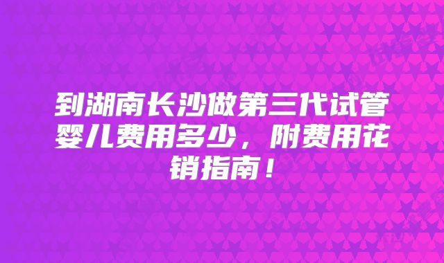 到湖南长沙做第三代试管婴儿费用多少，附费用花销指南！