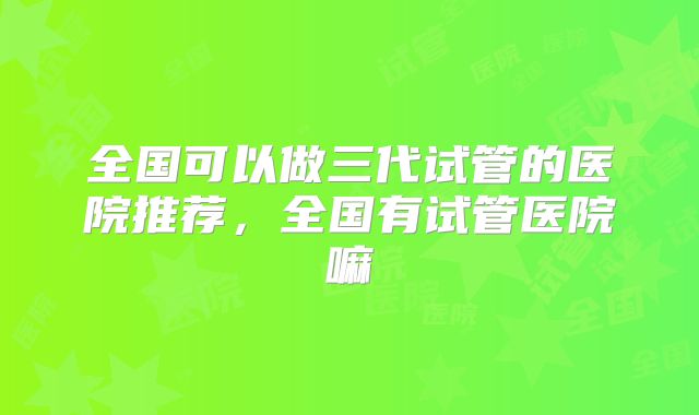 全国可以做三代试管的医院推荐,全国有试管医院嘛