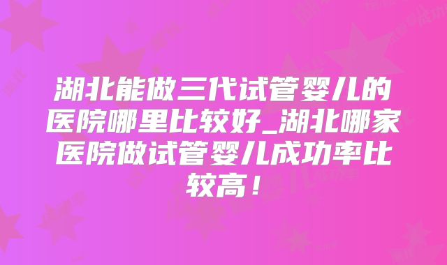湖北能做三代试管婴儿的医院哪里比较好_湖北哪家医院做试管婴儿成功率比较高!