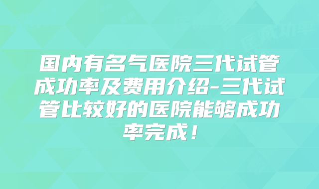 国内有名气医院三代试管成功率及费用介绍-三代试管比较好的医院能够成功率完成!
