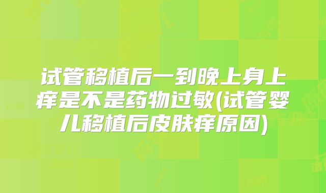 试管移植后一到晚上身上痒是不是药物过敏(试管婴儿移植后皮肤痒原因)