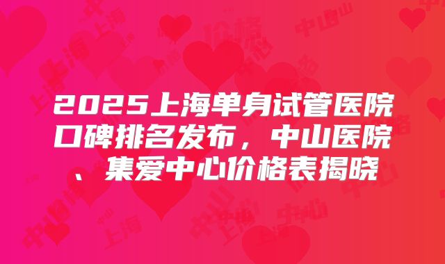 2025上海单身试管医院口碑排名发布,中山医院、集爱中心价格表揭晓