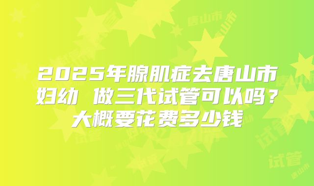 2025年腺肌症去唐山市妇幼 做三代试管可以吗?大概要花费多少钱