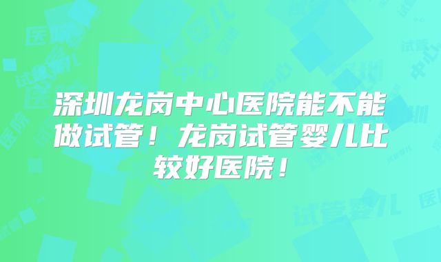深圳龙岗中心医院能不能做试管！龙岗试管婴儿比较好医院！