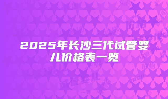 2025年长沙三代试管婴儿价格表一览