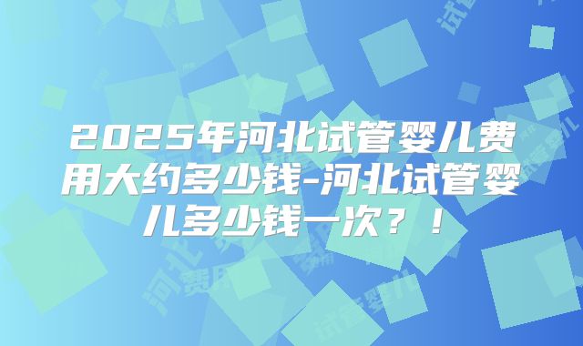 2025年河北试管婴儿费用大约多少钱-河北试管婴儿多少钱一次？！