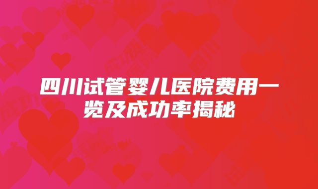 四川试管婴儿医院费用一览及成功率揭秘