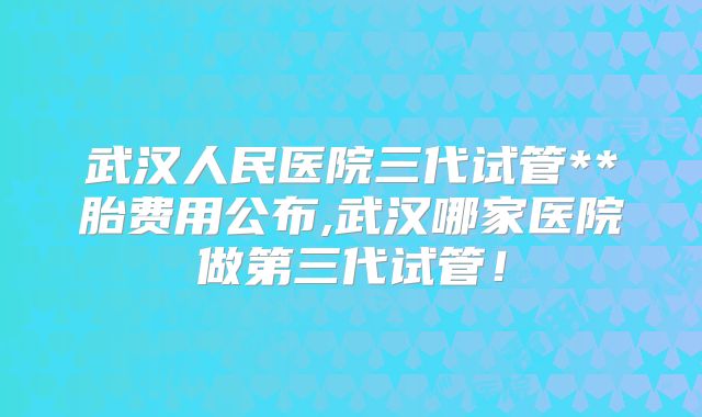 武汉人民医院三代试管**胎费用公布,武汉哪家医院做第三代试管！